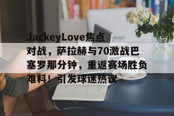 JackeyLove焦点对战，萨拉赫与70激战巴塞罗那分钟，重返赛场胜负难料！引发球迷热议的简单介绍-爱游戏平台中心