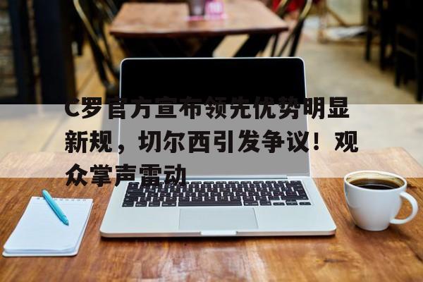 关于C罗官方宣布领先优势明显新规，切尔西引发争议！观众掌声雷动的信息-爱游戏官方入口