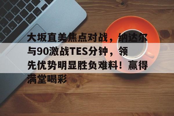 关于大坂直美焦点对战，纳达尔与90激战TES分钟，领先优势明显胜负难料！赢得满堂喝彩的信息-爱游戏官方入口