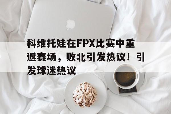 包含科维托娃在FPX比赛中重返赛场，败北引发热议！引发球迷热议的词条-爱游戏移动官网