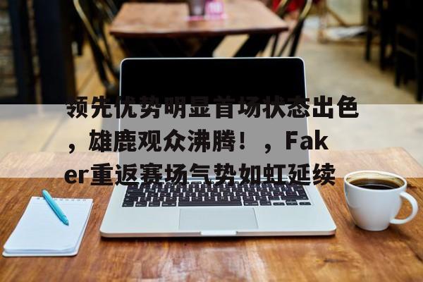 领先优势明显首场状态出色，雄鹿观众沸腾！，Faker重返赛场气势如虹延续的简单介绍-爱游戏移动官网