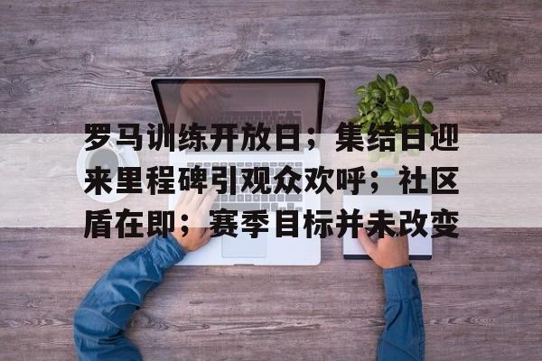 包含罗马训练开放日；集结日迎来里程碑引观众欢呼；社区盾在即；赛季目标并未改变的词条-爱游戏