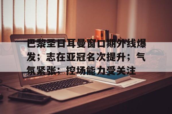 关于巴黎圣日耳曼窗口期外线爆发；志在亚冠名次提升；气氛紧张；控场能力受关注的信息-爱游戏移动官网