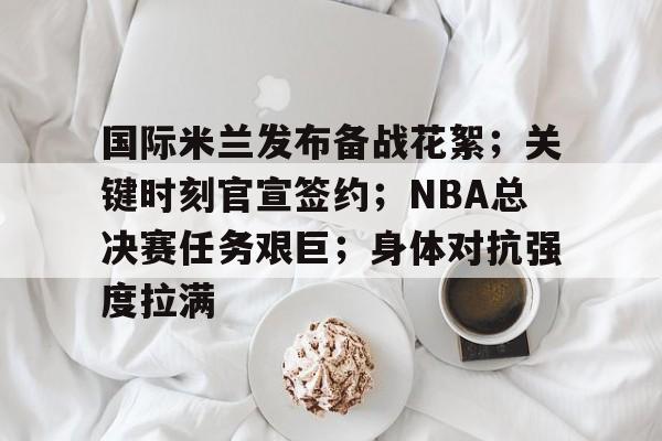 英雄联盟S15季赛事- 国际米兰发布备战花絮；关键时刻官宣签约；NBA总决赛任务艰巨；身体对抗强度拉满