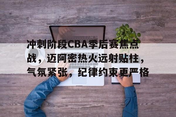 关于冲刺阶段CBA季后赛焦点战，迈阿密热火远射贴柱，气氛紧张，纪律约束更严格的信息