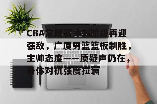 包含CBA常规赛冲刺阶段再迎强敌，广厦男篮篮板制胜，主帅态度——质疑声仍在，身体对抗强度拉满的词条