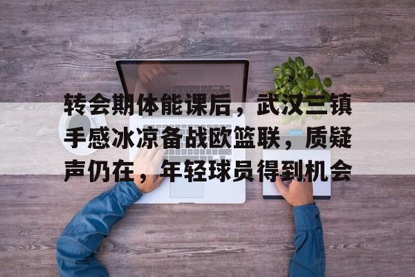 关于转会期体能课后，武汉三镇手感冰凉备战欧篮联，质疑声仍在，年轻球员得到机会的信息